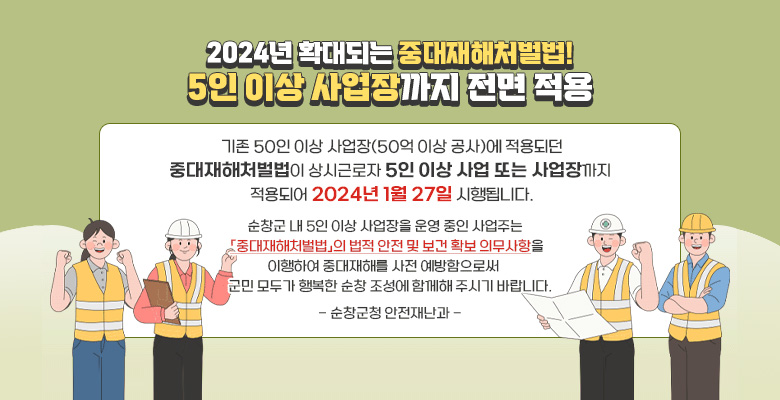 2024년 확대되는 중대재해처벌법! 5인 이상 사업장까지 전면 적용
기존 50인 이상 사업장(50억 이상 공사)에 적용되던 중대재해처벌법이 상시근로자 5인 이상 사업 또는 사업장까지 적용되어 2024년 1월 27일 시행됩니다.
순창군 내 5인 이상 사업장을 운영 중인 사업주는 중대재해처벌법의 법적 안전 및 보건 확보 의무사항을 이행하여 중대재해를 사전 예방함으로써 군민 모두가 행복한 순창 조성에 함께해 주시기 바랍니다.
- 순창군청 안전재난과 -