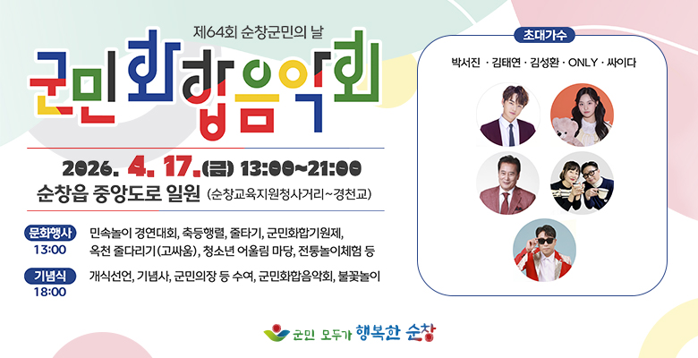 제64회 순창군민의 날 군민화합음악회
2026.4.17.(금) 13:00 ~21:00 순창읍 중앙도로 일원(순창교육지원청사거리 ~ 경천교)
문화행사(13:00) : 민속놀이 경연대회, 축등행렬, 줄타기, 군민화합기원제, 옥천 줄다리기(고싸움), 청소년 어울림 마당, 전통놀이체험 등
기념식(18:00) : 개식선언, 기념사, 군민의장 등 수여, 군민화합음악회, 불꽃놀이
초대가수 : 박서진, 김태연, 김성환, ONLY, 싸이다
군민 모두가 행복한 순창