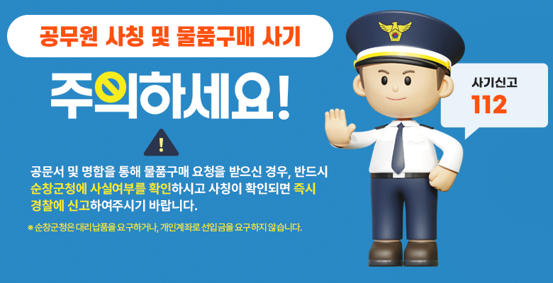 공무원 사칭 및 물품구매 사기 주의하세요
공문서 및 명함을 통해 물품구매 요청을 받으신 경우, 반드시 순창군청에 사실여부를 확인하시고 사칭이 확인되면 즉시 경찰에 신고하여주시기 바랍니다.
※ 순창군청은 대리납품을 요구하거나, 개인계좌로 선입금을 요구하지 않습니다.
사기신고 112