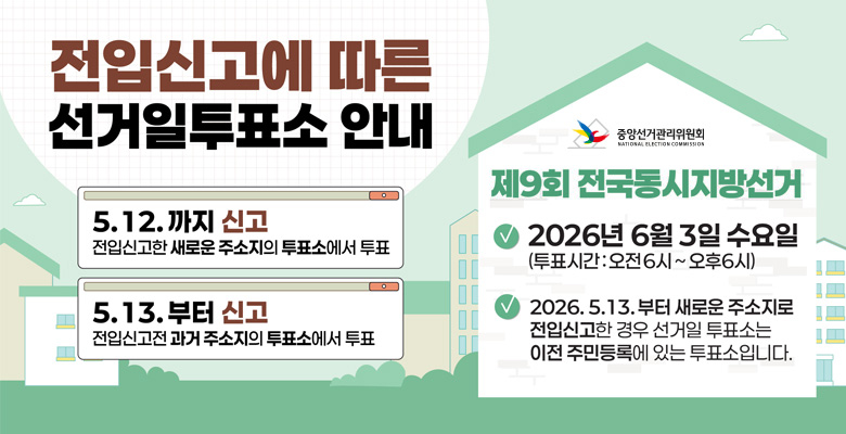 전입신고에 따른 선거일투표소 안내
5.12.까지 신고 : 전입신고한 새로운 주소지의 투표소에서 투표
5.13. 부터 신고 : 전입신고전 과거 주소지의 투표소에서 투표

중앙선거관리위원회
제9회 전국동시지방선거
-2026년 6월 3일 수요일(투표시간 : 오전6시 ~ 오후6시)
-2026.5.13.부터 새로운 주소지로 전입신고한 경우 선거일 투표소는 이전 주민등록에 있는 투표소입니다.