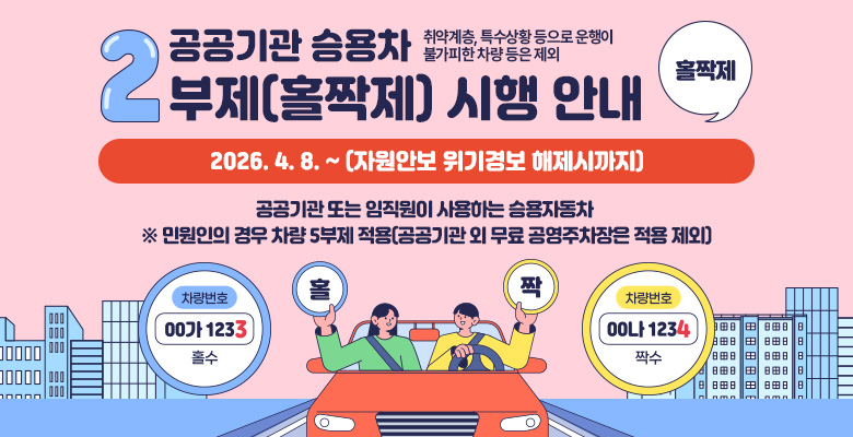 공공기관 승용차 2부제(홀짝제) 시행 안내
시행기간 : 2026. 4. 8. ~ (자원안보 위기경보 해제시까지)
시행내용 : 차량 번호판 끝자리 숫자에 따른 2부제(홀짝제) 운행 규제 번호 끝자리 숫자가 홀수면 홀수일, 짝수면 짝수일 운행
적용대상 : 공공기관 또는 임직원이 사용하는 승용자동차 ※ 민원인의 경우 차량 5부제 적용(공공기관 외 무료 공영주차장은 적용 제외)
적용제외 : 취약계층, 특수상황 등으로 운행이 불가피한 차량 등