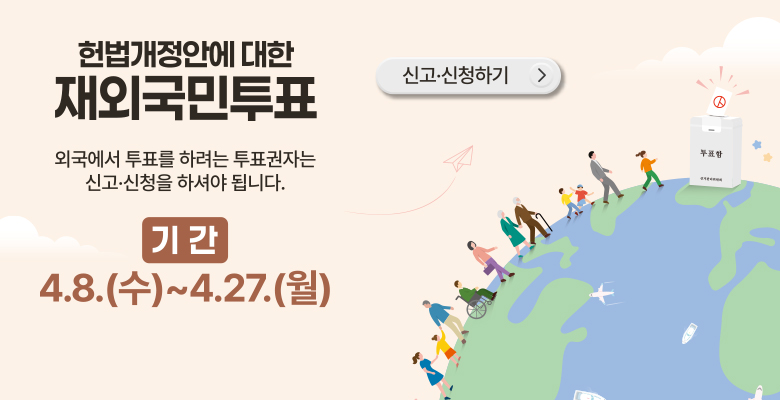 헌법개정안에 대한 재외국민투표

외국에서 투표를 하려는 투표권자는 신고·신청을 하셔야 됩니다.
기간 : 4.8(수) ~ 4.27(월)
신고·신청하기→