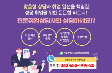 맞춤형 상담과 취업 알선을 책임질 성공 취업을 위한 든든한 파트너!
전문취업상담사와 상담하세요!!
여성 취업 알선, 채용정보 제공, 구직자별 맟춤형 취업상담, 동행면접
순창군행복누리센터 2층 문의전화 : 063-653-1919,1920
(새일)전북광역여성새로일하기센터