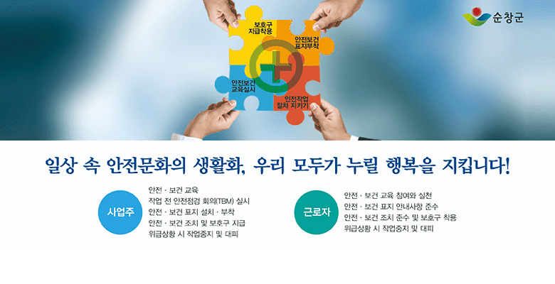 보호구 지급착용, 안전보건 표지부착, 안전보건 교육실시, 안전작업 절차 지키기
일상 속 안전문화의 생활화, 우리 모두가 누릴 행복을 지킵니다!
사업주 : 안전·보건 교육, 작업 전 안전 점검 회의(TBM) 실시, 안전·보건 표지 설치·부착, 안전·보건 조치 및 보호구 지급, 위급상황 시 작업중지 및 대피
근로자:안전·보건 교육 참여와 실천,안전·/보건 표지 안내사항 준수,안전·보건 조치 준수 및 보호구 착용,위급상황 시 작업중지 및 대피
순창군