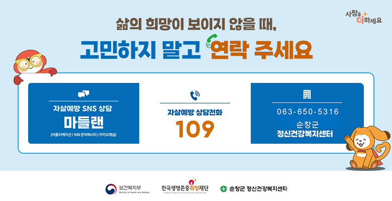 삶의 희망이 보이지 않을 때, 고민하지 말고 연락 주세요
사람을 더하세요

자살예방 SNS 상담 마들랜 (어플리케이션 / 109 문자메시지 / 카카오채널)
자살예방 상담전화 109
063-650-5316 순창군 정신건강복지센터

보건복지부
한국생명존중희망재단
순창군 정신건강복지센터