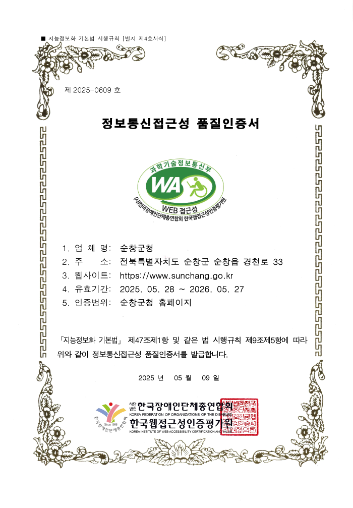 제 2025-0609 호 정보통신접근성 품질인증서 1. 업 체 명: 순창군청 2. 주 소: 전북특별자치도 순창군 순창읍 경천로 33 3. 웹사이트: https://www.sunchang.go.kr 4. 유효기간: 2025. 05. 28 ~ 2026. 05. 27 5. 인증범위: 순창군청 홈페이지 「지능정보화 기본법」 제47조제1항 및 같은 법 시행규칙 제9조제5항에 따라 위와 같이 정보통신접근성 품질인증서를 발급합니다. 2025 년 05 월 09 일 사단법인 한국장애인단체총연합회/한국웹접근성인증평가원