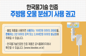 한국물기술 인증
주방용 오물 분쇄기 사용 권고

-불법 제품을 사용하면 사용자는 100만원 이하의 과태료를, 판매자는 2년 이하의 징역 또는 2,000만원 이하의 벌금형에 처해질 수 있습니다.
-한국물기술인증원 인증 제품은 공식홈페이지에서 확인할 수 있습니다.
(www.kiwatec.or.kr)