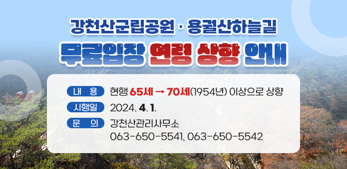 강천산군립공원·용궐산하늘길 
무료입장 연령 상향 안내

내용 : 현행 65세→70세(1945년) 이상으로 상향
시행일 : 2024. 4. 1.
문의 : 강천산관리사무소 063-650-5541, 063-650-5542