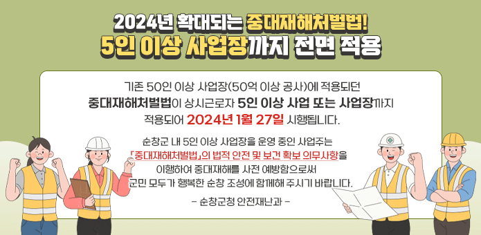 2024년 확대되는 중대재해처벌법! 5인 이상 사업장까지 전면 적용

기존 50인 이상 사업장(50억 이상 공사)에 적용되던 중대재해처벌법이
상시근로자 5인 이상 사업 또는 사업장까지 적용되어 2024년 1월 27일 시행됩니다.

순창군 내 5인 이상 사업장을 운영 중인 사업주는 
「중대재해처벌법」의 법적 안전 및 보건 확보 의무사항을 이행하여 중대재해를 사전 예방함으로써 군민 모두가 행복한 순창 조성에 함께해 주시기 바랍니다.

- 순창군청 안전재난과 -