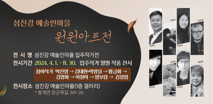 섬진강 예술인마을 “윈윈아트전”
                       
 ○ 전 시 명 : 섬진강 예술인마을  입주작가전
 ○ 전시기간 : 2024. 4. 1. ~ 11. 30.  입주작가 월별 작품 전시
  - 참여작가 : 박진영 → 김태현•박양실 → 황금화 → 김영화 →  이정아 → 양보람 →  김정임
 ○ 전시장소 : 섬진강 예술인마을 (1층 갤러리) * 동계면 장군목길 361-26