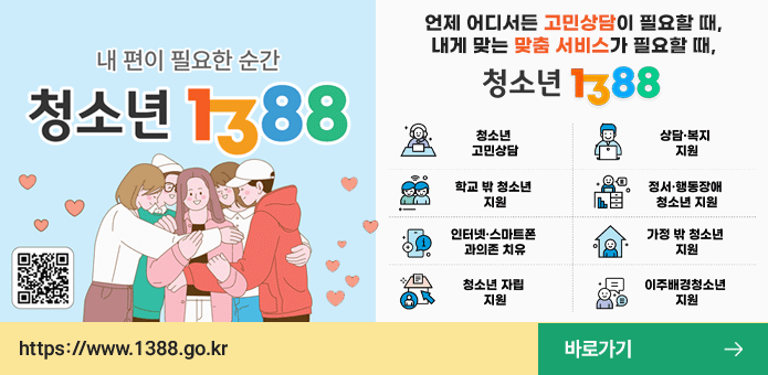 내편이 필요한 순간 청소년 1388
왼쪽 하단 QR코드 제공
https://www.1388.go.kr

언제 어디서든 고민상담이 필요할 때,
내게 맞는 맞춤 서비스가 필요할 때,
청소년 1388

청소년 고민상담, 상담·복지 지원, 학교 밖 청소년 지원, 정서·행동장애 청소년 지원
인터넷·스마트폰 과의존 치유, 가정 밖 청소년 지원, 청소년 자립 지원, 이주배경청소년 지원

바로가기