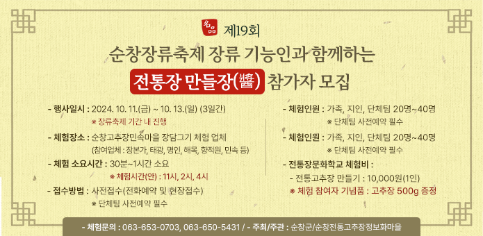 제19회 순창장류축제 ’장류 기능인과 함께하는 전통장 만들장(醬)‘ 참가자 모집

○ 일시 : 2024. 10. 11.(금) ~ 10. 13.(일) (3일간) ※ 장류축제 기간 내 진행
○ 체험장소 : 순창고추장민속마을 장담그기 체험 업체
(참여업체 : 장본가, 태광, 명인, 해목, 향적원, 민속 등)
○ 체험 소요시간 : 30분~1시간 소요 ※ 체험시간(안) : 11시, 2시, 4시
○ 접수방법 : 사전접수(전화예약 및 현장접수)
※ 단체팀 사전예약 필수
○ 체험인원 : 가족, 지인, 단체팀 20명~40명 ※ 단체팀 사전예약 필수
○ 전통장문화학교 체험비
- 전통고추장 만들기 : 10,000원(1인)
※ 체험 참여자 기념품 : 고추장 500g 증정
○ 체험문의 : 063-653-0703, 063-650-5431
○ 주최/주관 : 순창군/순창전통고추장정보화마을