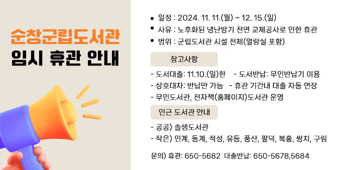 순창군립도서관 임시 휴관 안내

○ 일정 : 2024. 11. 11.(월) ~ 12. 15.(일)
○ 사유 : 노후화된 냉난방기 전면 교체공사로 인한 휴관
○ 범위 : 군립도서관 시설 전체(열람실 포함)
○ 참고사항
 - 도서대출: 11.10.(일)한    - 도서반납: 무인반납기 이용
 - 상호대차: 반납만 가능   - 휴관 기간내 대출 자동 연장
 - 무인도서관, 전자책(홈페이지)도서관 운영

○ 인근 도서관 안내
- 공공) 솔샘도서관
- 작은) 인계, 동계, 적성, 유등, 풍산, 팔덕, 복흥, 쌍치, 구림 

○ 문의) 휴관: 650-5682  대출반납: 650-5678,5684